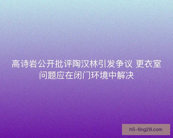 高诗岩公开批评陶汉林引发争议 更衣室问题应在闭门环境中解决