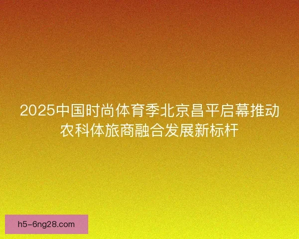 2025中国时尚体育季北京昌平启幕推动农科体旅商融合发展新标杆