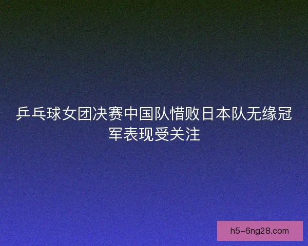 乒乓球女团决赛中国队惜败日本队无缘冠军表现受关注